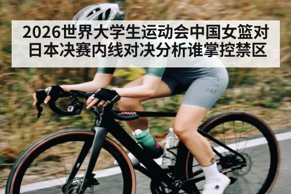 2026世界大学生运动会中国女篮对日本决赛内线对决分析谁掌控禁区