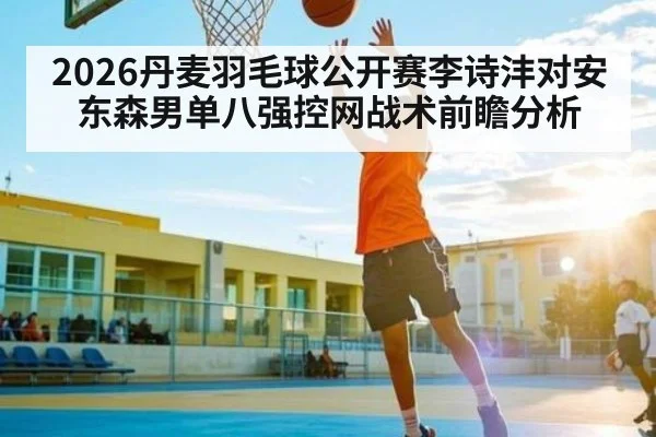 2026丹麦羽毛球公开赛李诗沣对安东森男单八强控网战术前瞻分析