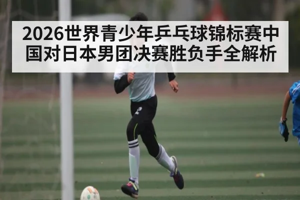 2026世界青少年乒乓球锦标赛中国对日本男团决赛胜负手全解析