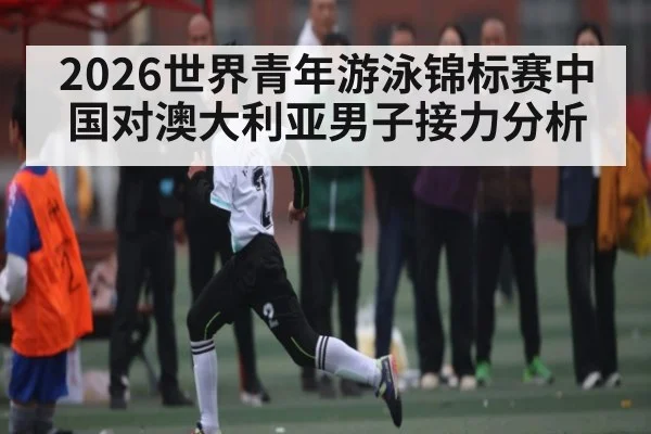 2026世界青年游泳锦标赛中国对澳大利亚男子接力分析