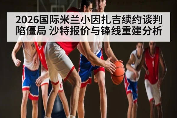 2026国际米兰小因扎吉续约谈判陷僵局 沙特报价与锋线重建分析
