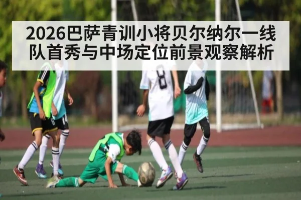 2026巴萨青训小将贝尔纳尔一线队首秀与中场定位前景观察解析